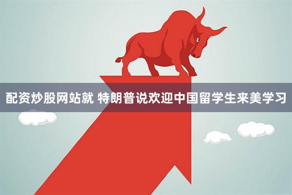 配资炒股网站就 特朗普说欢迎中国留学生来美学习