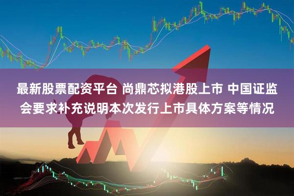 最新股票配资平台 尚鼎芯拟港股上市 中国证监会要求补充说明本次发行上市具体方案等情况