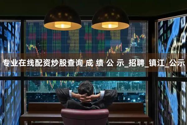 专业在线配资炒股查询 成 绩 公 示_招聘_镇江_公示