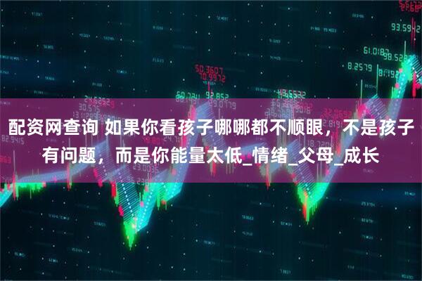 配资网查询 如果你看孩子哪哪都不顺眼，不是孩子有问题，而是你能量太低_情绪_父母_成长