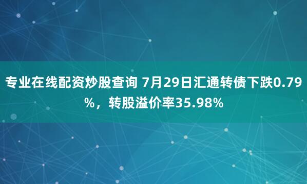 专业在线配资炒股查询 7月29日汇通转债下跌0.79%，转股溢价率35.98%