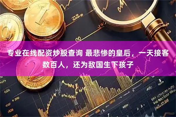 专业在线配资炒股查询 最悲惨的皇后，一天接客数百人，还为敌国生下孩子