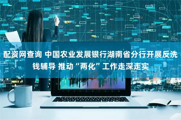 配资网查询 中国农业发展银行湖南省分行开展反洗钱辅导 推动“两化”工作走深走实