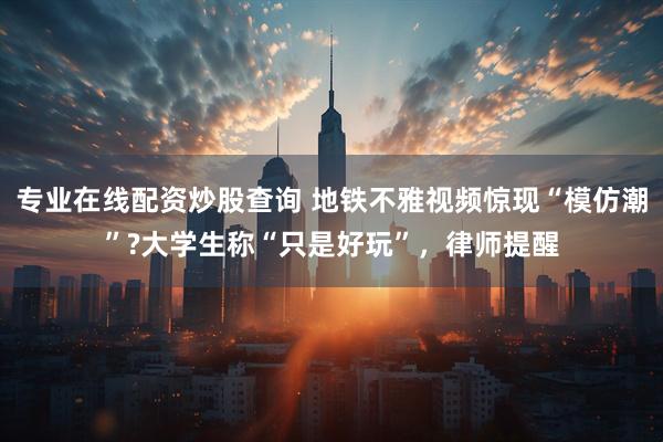 专业在线配资炒股查询 地铁不雅视频惊现“模仿潮”?大学生称“只是好玩”，律师提醒