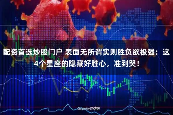 配资首选炒股门户 表面无所谓实则胜负欲极强：这4个星座的隐藏好胜心，准到哭！
