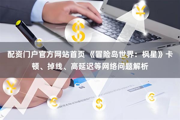 配资门户官方网站首页 《冒险岛世界：枫星》卡顿、掉线、高延迟等网络问题解析