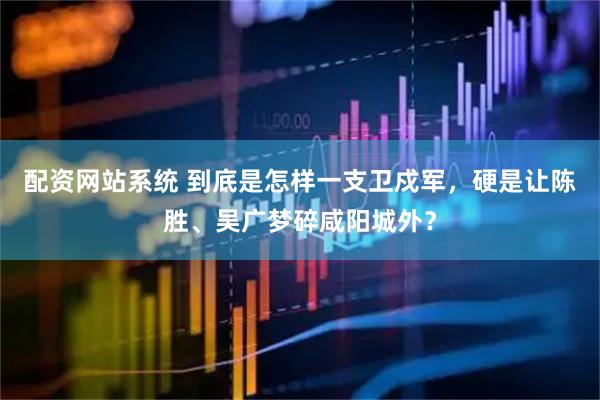 配资网站系统 到底是怎样一支卫戍军，硬是让陈胜、吴广梦碎咸阳城外？