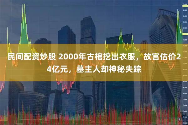 民间配资炒股 2000年古棺挖出衣服，故宫估价24亿元，墓主人却神秘失踪