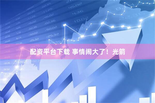 配资平台下载 事情闹大了！光箭