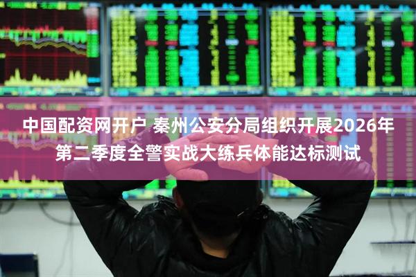 中国配资网开户 秦州公安分局组织开展2026年第二季度全警实战大练兵体能达标测试