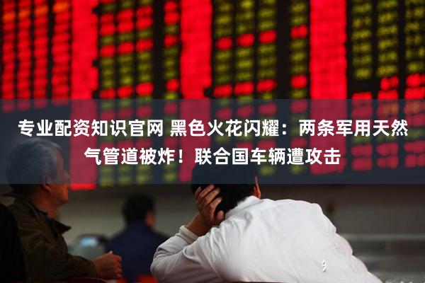 专业配资知识官网 黑色火花闪耀：两条军用天然气管道被炸！联合国车辆遭攻击