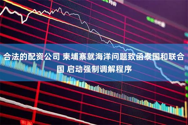 合法的配资公司 柬埔寨就海洋问题致函泰国和联合国 启动强制调解程序