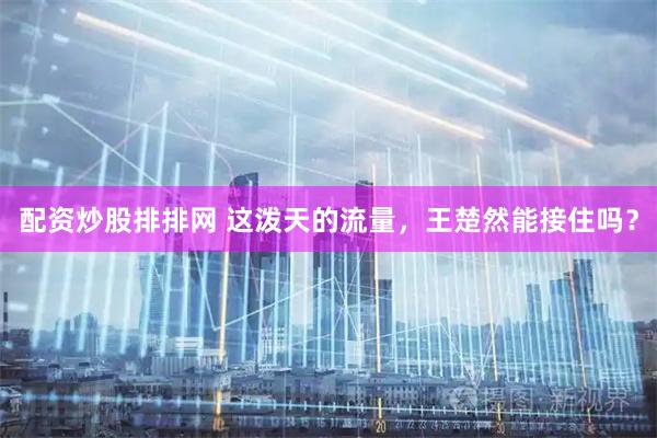 配资炒股排排网 这泼天的流量，王楚然能接住吗？