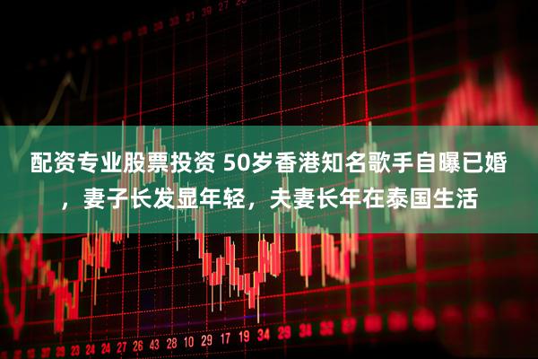 配资专业股票投资 50岁香港知名歌手自曝已婚，妻子长发显年轻，夫妻长年在泰国生活