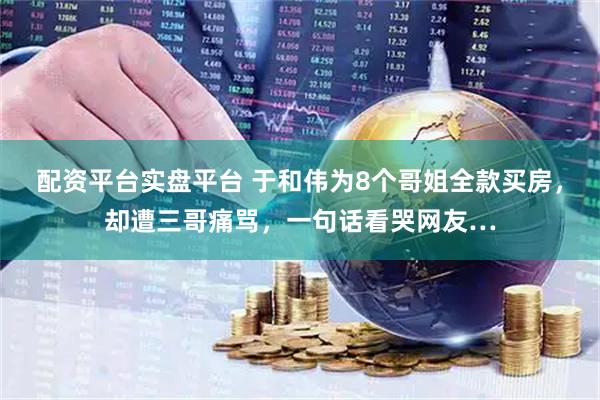配资平台实盘平台 于和伟为8个哥姐全款买房，却遭三哥痛骂，一句话看哭网友…