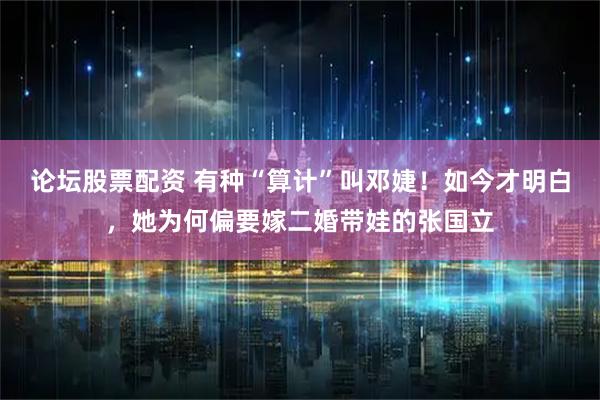 论坛股票配资 有种“算计”叫邓婕！如今才明白，她为何偏要嫁二婚带娃的张国立